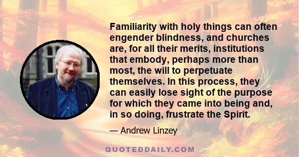 Familiarity with holy things can often engender blindness, and churches are, for all their merits, institutions that embody, perhaps more than most, the will to perpetuate themselves. In this process, they can easily