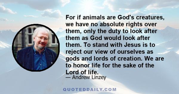 For if animals are God's creatures, we have no absolute rights over them, only the duty to look after them as God would look after them. To stand with Jesus is to reject our view of ourselves as gods and lords of