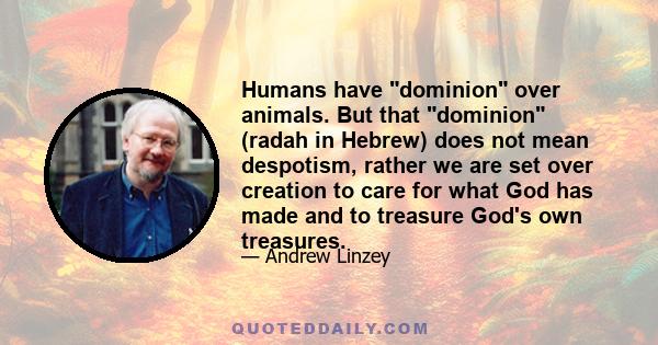 Humans have dominion over animals. But that dominion (radah in Hebrew) does not mean despotism, rather we are set over creation to care for what God has made and to treasure God's own treasures.