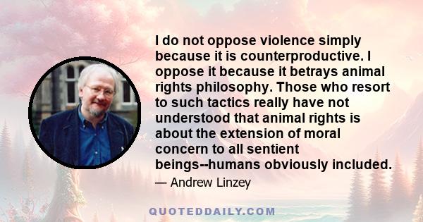 I do not oppose violence simply because it is counterproductive. I oppose it because it betrays animal rights philosophy. Those who resort to such tactics really have not understood that animal rights is about the