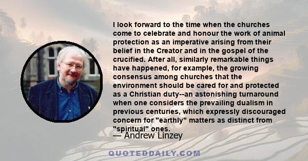 I look forward to the time when the churches come to celebrate and honour the work of animal protection as an imperative arising from their belief in the Creator and in the gospel of the crucified. After all, similarly