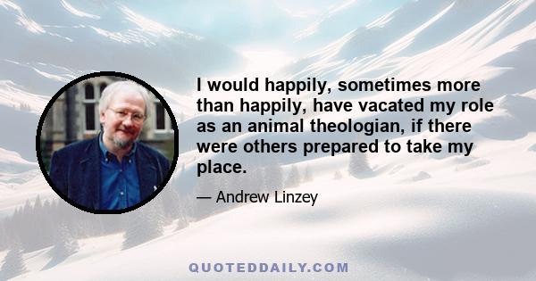 I would happily, sometimes more than happily, have vacated my role as an animal theologian, if there were others prepared to take my place.