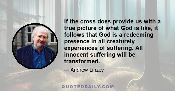 If the cross does provide us with a true picture of what God is like, it follows that God is a redeeming presence in all creaturely experiences of suffering. All innocent suffering will be transformed.