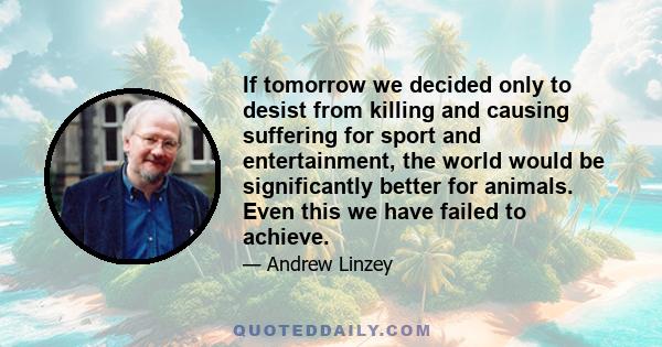 If tomorrow we decided only to desist from killing and causing suffering for sport and entertainment, the world would be significantly better for animals. Even this we have failed to achieve.