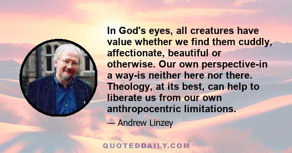 In God's eyes, all creatures have value whether we find them cuddly, affectionate, beautiful or otherwise. Our own perspective-in a way-is neither here nor there. Theology, at its best, can help to liberate us from our