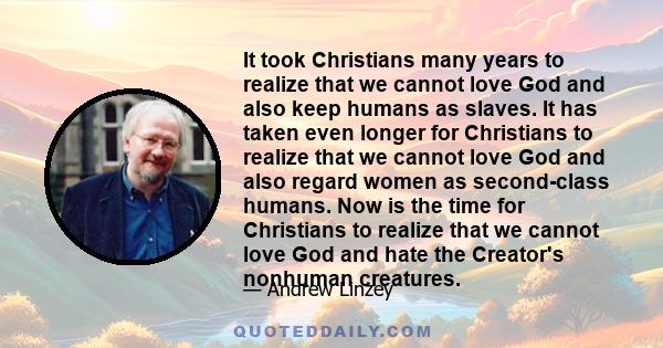 It took Christians many years to realize that we cannot love God and also keep humans as slaves. It has taken even longer for Christians to realize that we cannot love God and also regard women as second-class humans.