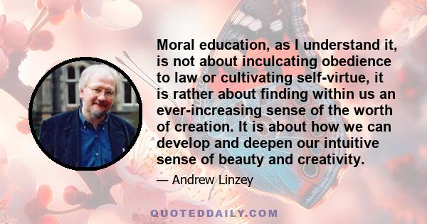 Moral education, as I understand it, is not about inculcating obedience to law or cultivating self-virtue, it is rather about finding within us an ever-increasing sense of the worth of creation. It is about how we can