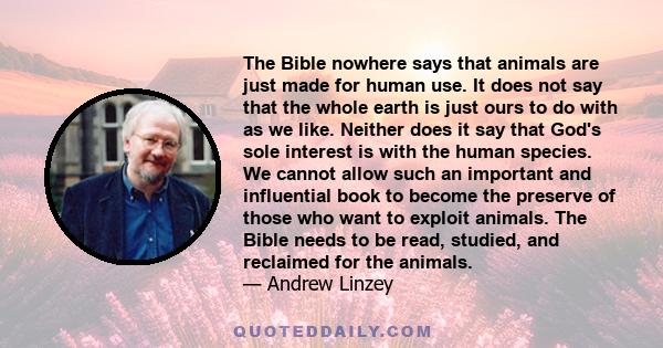 The Bible nowhere says that animals are just made for human use. It does not say that the whole earth is just ours to do with as we like. Neither does it say that God's sole interest is with the human species. We cannot 