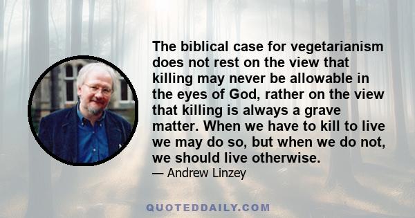 The biblical case for vegetarianism does not rest on the view that killing may never be allowable in the eyes of God, rather on the view that killing is always a grave matter. When we have to kill to live we may do so,