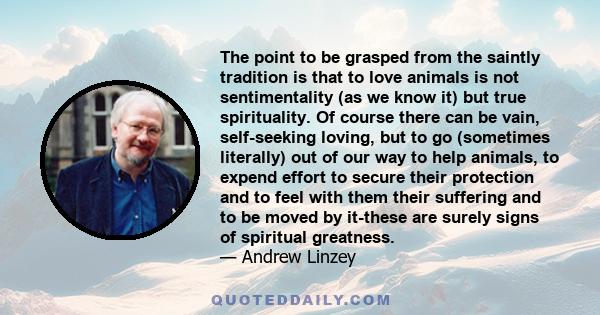 The point to be grasped from the saintly tradition is that to love animals is not sentimentality (as we know it) but true spirituality. Of course there can be vain, self-seeking loving, but to go (sometimes literally)