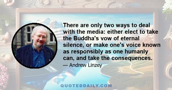 There are only two ways to deal with the media: either elect to take the Buddha's vow of eternal silence, or make one's voice known as responsibly as one humanly can, and take the consequences.