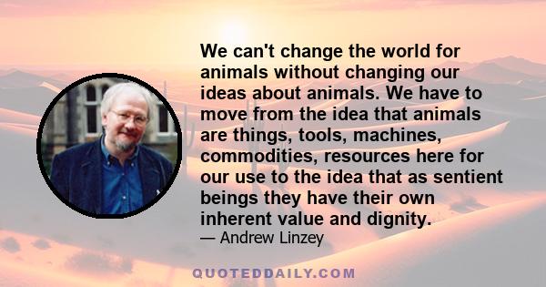 We can't change the world for animals without changing our ideas about animals. We have to move from the idea that animals are things, tools, machines, commodities, resources here for our use to the idea that as