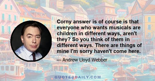 Corny answer is of course is that everyone who wants musicals are children in different ways, aren't they? So you think of them in different ways. There are things of mine I'm sorry haven't come here.