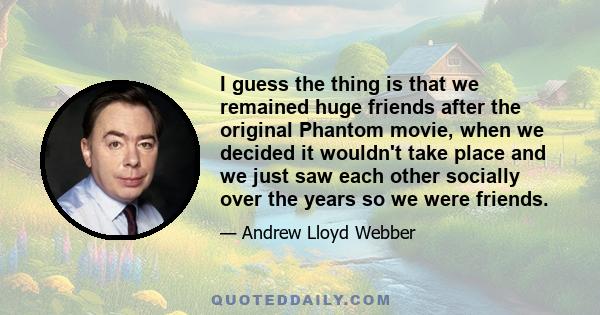 I guess the thing is that we remained huge friends after the original Phantom movie, when we decided it wouldn't take place and we just saw each other socially over the years so we were friends.