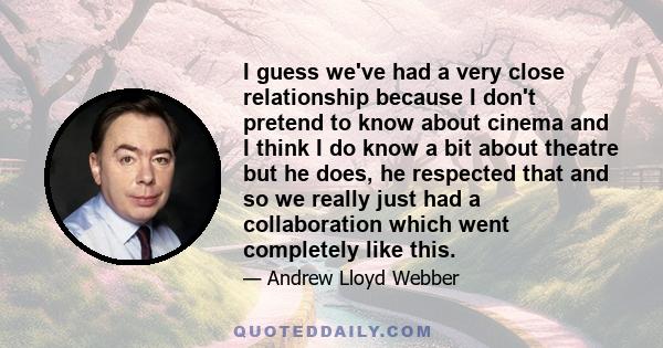 I guess we've had a very close relationship because I don't pretend to know about cinema and I think I do know a bit about theatre but he does, he respected that and so we really just had a collaboration which went