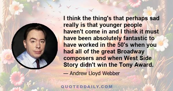 I think the thing's that perhaps sad really is that younger people haven't come in and I think it must have been absolutely fantastic to have worked in the 50's when you had all of the great Broadway composers and when