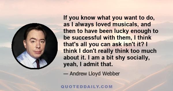 If you know what you want to do, as I always loved musicals, and then to have been lucky enough to be successful with them, I think that's all you can ask isn't it? I think I don't really think too much about it. I am a 