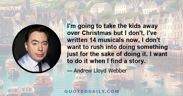 I'm going to take the kids away over Christmas but I don't, I've written 14 musicals now, I don't want to rush into doing something just for the sake of doing it. I want to do it when I find a story.