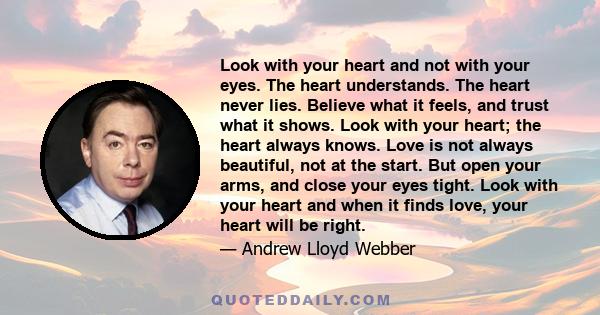 Look with your heart and not with your eyes. The heart understands. The heart never lies. Believe what it feels, and trust what it shows. Look with your heart; the heart always knows. Love is not always beautiful, not