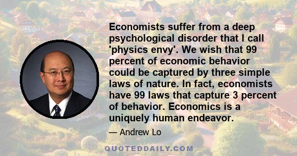 Economists suffer from a deep psychological disorder that I call 'physics envy'. We wish that 99 percent of economic behavior could be captured by three simple laws of nature. In fact, economists have 99 laws that