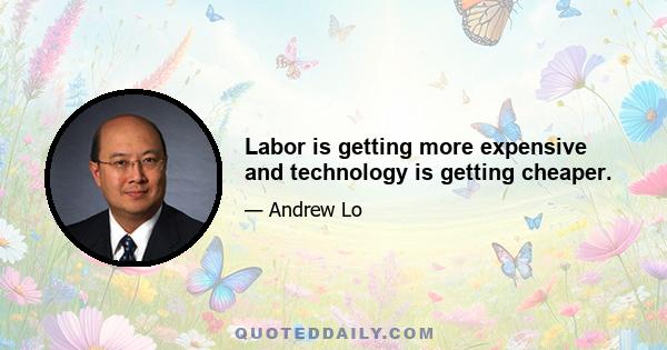 Labor is getting more expensive and technology is getting cheaper.