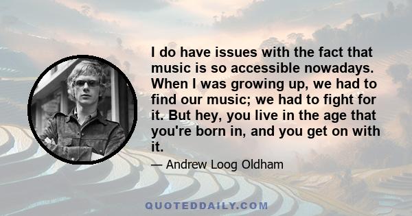 I do have issues with the fact that music is so accessible nowadays. When I was growing up, we had to find our music; we had to fight for it. But hey, you live in the age that you're born in, and you get on with it.