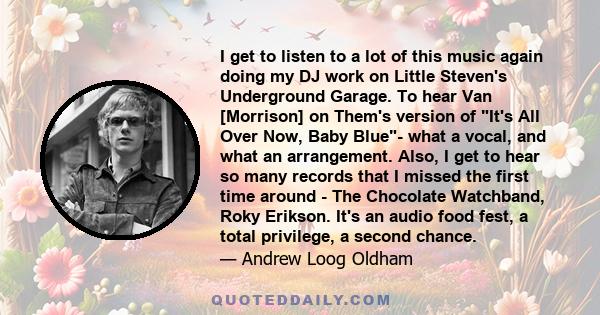 I get to listen to a lot of this music again doing my DJ work on Little Steven's Underground Garage. To hear Van [Morrison] on Them's version of It's All Over Now, Baby Blue- what a vocal, and what an arrangement. Also, 