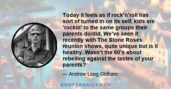 Today it feels as if rock'n'roll has sort of turned in on its self, kids are 'rockin' to the same groups their parents do/did. We've seen it recently with The Stone Roses reunion shows, quite unique but is it healthy.