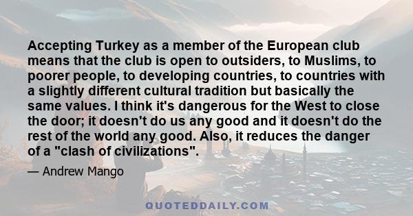 Accepting Turkey as a member of the European club means that the club is open to outsiders, to Muslims, to poorer people, to developing countries, to countries with a slightly different cultural tradition but basically