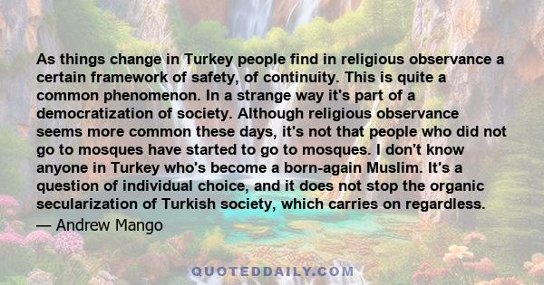 As things change in Turkey people find in religious observance a certain framework of safety, of continuity. This is quite a common phenomenon. In a strange way it's part of a democratization of society. Although