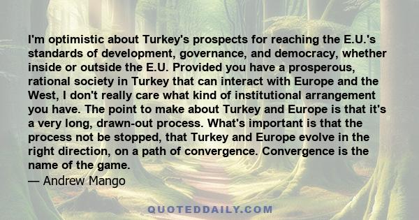 I'm optimistic about Turkey's prospects for reaching the E.U.'s standards of development, governance, and democracy, whether inside or outside the E.U. Provided you have a prosperous, rational society in Turkey that can 