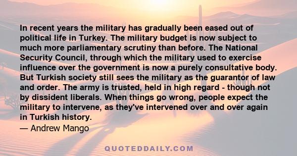 In recent years the military has gradually been eased out of political life in Turkey. The military budget is now subject to much more parliamentary scrutiny than before. The National Security Council, through which the 