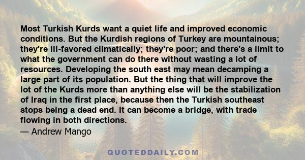 Most Turkish Kurds want a quiet life and improved economic conditions. But the Kurdish regions of Turkey are mountainous; they're ill-favored climatically; they're poor; and there's a limit to what the government can do 