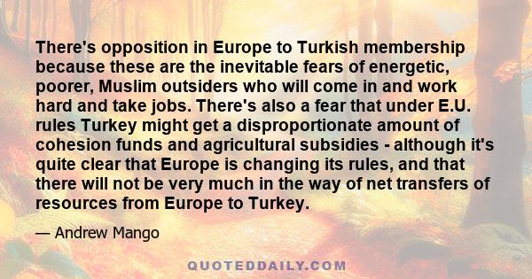 There's opposition in Europe to Turkish membership because these are the inevitable fears of energetic, poorer, Muslim outsiders who will come in and work hard and take jobs. There's also a fear that under E.U. rules