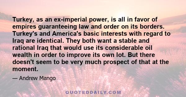 Turkey, as an ex-imperial power, is all in favor of empires guaranteeing law and order on its borders. Turkey's and America's basic interests with regard to Iraq are identical. They both want a stable and rational Iraq
