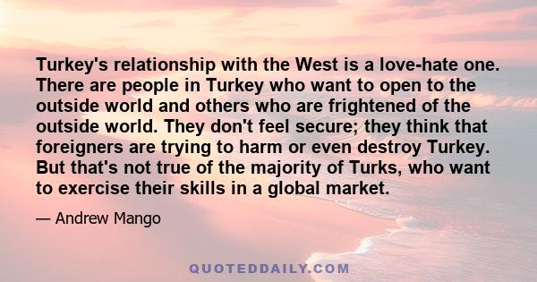 Turkey's relationship with the West is a love-hate one. There are people in Turkey who want to open to the outside world and others who are frightened of the outside world. They don't feel secure; they think that