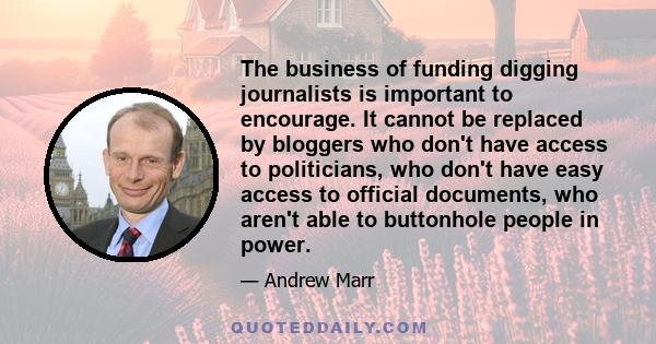 The business of funding digging journalists is important to encourage. It cannot be replaced by bloggers who don't have access to politicians, who don't have easy access to official documents, who aren't able to