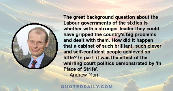 The great background question about the Labour governments of the sixties is whether with a stronger leader they could have gripped the country's big problems and dealt with them. How did it happen that a cabinet of