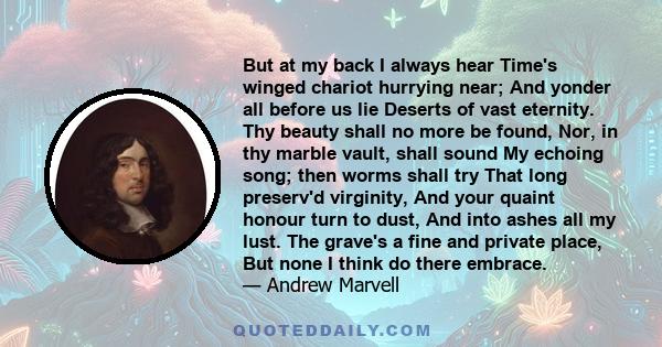 But at my back I always hear Time's winged chariot hurrying near; And yonder all before us lie Deserts of vast eternity. Thy beauty shall no more be found, Nor, in thy marble vault, shall sound My echoing song; then