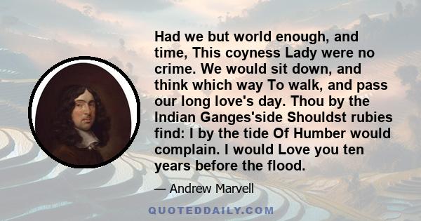 Had we but world enough, and time, This coyness Lady were no crime. We would sit down, and think which way To walk, and pass our long love's day. Thou by the Indian Ganges'side Shouldst rubies find: I by the tide Of