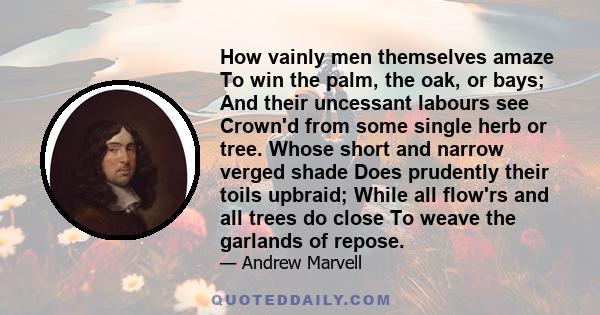 How vainly men themselves amaze To win the palm, the oak, or bays; And their uncessant labours see Crown'd from some single herb or tree. Whose short and narrow verged shade Does prudently their toils upbraid; While all 