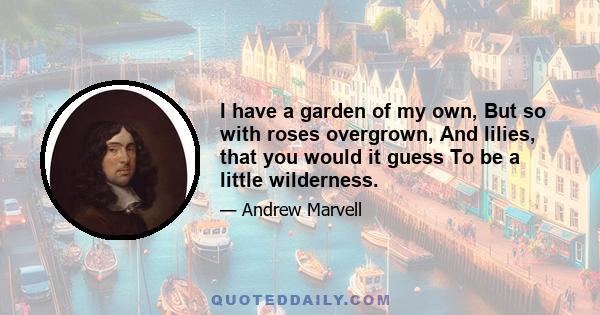 I have a garden of my own, But so with roses overgrown, And lilies, that you would it guess To be a little wilderness.