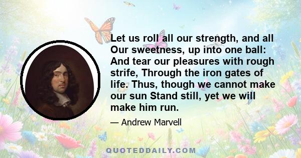 Let us roll all our strength, and all Our sweetness, up into one ball: And tear our pleasures with rough strife, Through the iron gates of life. Thus, though we cannot make our sun Stand still, yet we will make him run.