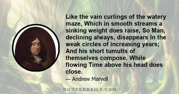 Like the vain curlings of the watery maze, Which in smooth streams a sinking weight does raise, So Man, declining always, disappears In the weak circles of increasing years; And his short tumults of themselves compose,