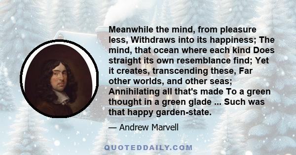 Meanwhile the mind, from pleasure less, Withdraws into its happiness; The mind, that ocean where each kind Does straight its own resemblance find; Yet it creates, transcending these, Far other worlds, and other seas;