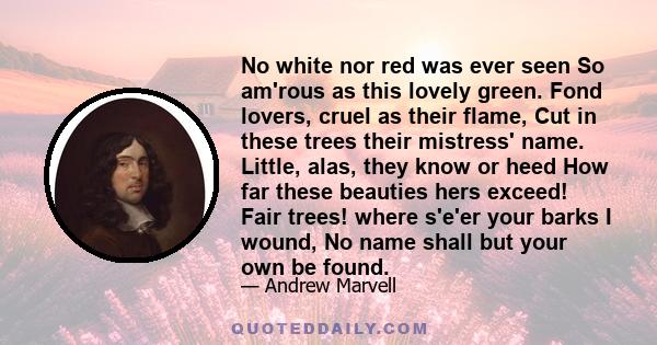 No white nor red was ever seen So am'rous as this lovely green. Fond lovers, cruel as their flame, Cut in these trees their mistress' name. Little, alas, they know or heed How far these beauties hers exceed! Fair trees! 