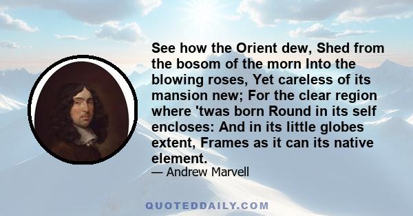 See how the Orient dew, Shed from the bosom of the morn Into the blowing roses, Yet careless of its mansion new; For the clear region where 'twas born Round in its self encloses: And in its little globes extent, Frames