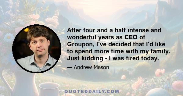 After four and a half intense and wonderful years as CEO of Groupon, I've decided that I'd like to spend more time with my family. Just kidding - I was fired today.