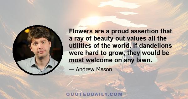 Flowers are a proud assertion that a ray of beauty out values all the utilities of the world. If dandelions were hard to grow, they would be most welcome on any lawn.