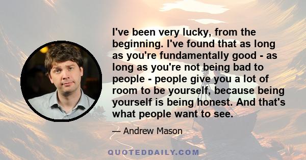 I've been very lucky, from the beginning. I've found that as long as you're fundamentally good - as long as you're not being bad to people - people give you a lot of room to be yourself, because being yourself is being